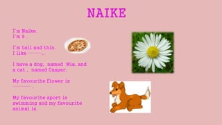I’m Naike.
I’m 9 .
I’m tall and thin.
I like ………..
I have a dog, named Mia, and
a cat , named Casper.
My favourite flower is
………… .
My favourite sport is
swimming and my favourite
animal is.
 