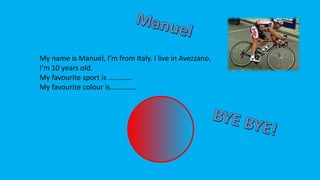 My name is Manuel, I’m from Italy. I live in Avezzano.
I’m 10 years old.
My favourite sport is ………….
My favourite colour is…………..
 