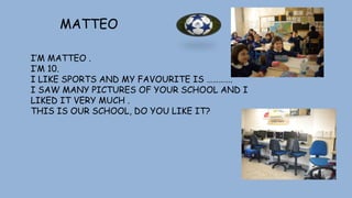 MATTEO
I’M MATTEO .
I’M 10.
I LIKE SPORTS AND MY FAVOURITE IS ………….
I SAW MANY PICTURES OF YOUR SCHOOL AND I
LIKED IT VERY MUCH .
THIS IS OUR SCHOOL, DO YOU LIKE IT?
 