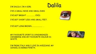 I’M DALILA, I’M A GIRL
I’VE A SMALL NOSE AND SMALL EARS
I’VE GOT BRIGHT ………………… EYES
I’VE GOT SHORT LEGS AND SMALL FEET.
I’VE GOT LONG BROWN……………………… .
MY FAVOURITE SPORT IS SYNCHRONIZD
SWIMMING AND MY FAVOURITE COLOUR IS
WHITE.
I’M FROM ITALY AND I LIVE IN AVEZZANO. MY
SCHOOL IS BORGO PINETA.
Dalila
 