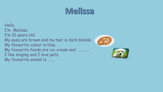 Hello,
I’m Melissa.
I’m 10 years old.
My eyes are brown and my hair is dark blonde.
My favourite colour is blue.
My favourite foods are ice cream and ………….
I like singing and I love pets.
My favourite animal is ……..
 