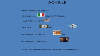 ACHILLE
HELLO MY NAME IS ACHILLE
I M FROM ……….. I LIVE IN AVEZZANO
I HAVE GOT ………..EYES
I PRACTICE………….. AND ……………………..
MY FAVOURITE FOOD IS…………… AND
MY FAVOURITE SINGER IS …………………..
I HAVE GOT BLOND HAIR AND THE HEARTSHAPED MOUTH.
 