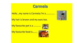 Hello , my name is Carmela.I’m a …………..
My hair is brown and my eyes too.
My favourite pet is a …………
My favourite food is……..
 