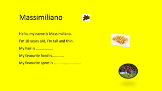Massimiliano
Hello, my name is Massimiliano.
I’m 10 years old, I’m tall and thin.
My hair is ………………
My favourite food is………….
My favourite sport is ………………………..
 