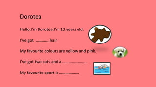 Dorotea
Hello,I’m Dorotea.I’m 13 years old.
I’ve got ………... hair
My favourite colours are yellow and pink.
I’ve got two cats and a …………………..
My favourite sport is ……………….
 