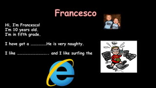 Hi, I’m Francesco!
I’m 10 years old.
I’m in fifth grade.
I have got a ………………He is very naughty.
I like …………………………….. and I like surfing the……..
 