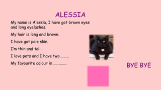 ALESSIA
My name is Alessia, I have got brown eyes
and long eyelashes.
My hair is long and brown.
I have got pale skin.
I’m thin and tall.
I love pets and I have two ………
My favourite colour is ……………
BYE BYE
 