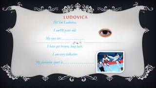 LUDOVICA
Hi! Im Ludovica,
I am10 years old.
My eyes are………………
I have got brown, long hair.
I am very talkative
My favourite sport is……………………
 