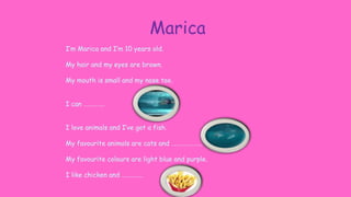 Marica
I’m Marica and I’m 10 years old.
My hair and my eyes are brown.
My mouth is small and my nose too.
I can …………..
I love animals and I’ve got a fish.
My favourite animals are cats and …………………
My favourite colours are light blue and purple.
I like chicken and …………..
 