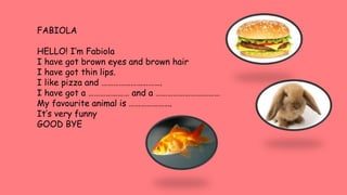 FABIOLA
HELLO! I’m Fabiola
I have got brown eyes and brown hair
I have got thin lips.
I like pizza and ………………………….
I have got a ………………… and a ……………………………
My favourite animal is ………………….
It’s very funny
GOOD BYE
 