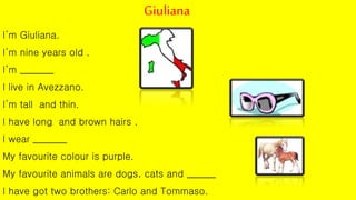 Giuliana
I’m Giuliana.
I’m nine years old .
I’m _______
I live in Avezzano.
I’m tall and thin.
I have long and brown hairs .
I wear _______
My favourite colour is purple.
My favourite animals are dogs, cats and ______
I have got two brothers: Carlo and Tommaso.
 