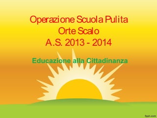 OperazioneScuolaPulita
OrteScalo
A.S. 2013 - 2014
Educazione alla Cittadinanza
 
