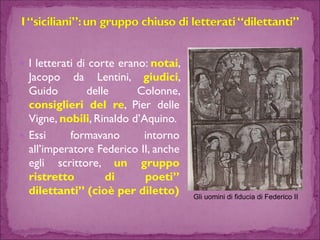 Iletteratidicorteerano:notai, JacopodaLentini,giudici, GuidodelleColonne, consiglieridelre,PierdelleVigne,nobili,Rinaldod’Aquino. 
Essiformavanointornoall’imperatoreFedericoII,ancheegliscrittore,ungrupporistrettodipoeti” dilettanti”(cioèperdiletto) 
Gli uomini di fiducia di Federico II  