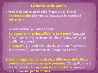 I metri prediletti dai poeti della “Magna curia” furono l’endecasillabo(derivato dal decasilabofrancese) e il settenario. 
Le composizioni più usate furono: 
La canzone in endecasillabi e settenari(“canzone lirica” per le liriche drammatiche e “canzonetta” per quelle più gioiose) 
Il sonetto (14 endecasillabi divisi in due quartine e due terzine ), invenzione di Jacopo da Lentini 
L’accompagnamento musicale, a differenza della lirica provenzale, non era sempre presente. Ciò significa che le liriche dei siciliani erano pensate soprattutto , ma non esclusivamente, per la lettura.  