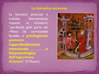 Latematicaamorosaètrattatadiversamenterispettoaitrovatori, “perdendogranpartedeiriflessidacerimonialefeudale,eprivilegiandopiuttostol’approfondimentoconcettualeefenomenologicodell’esperienzad’amore”(V.Russo)  