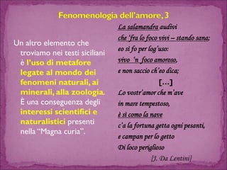 Un altro elemento che troviamo nei testi siciliani è l’uso di metafore legate al mondo dei fenomeni naturali, ai minerali, alla zoologia. È una conseguenza degli interessi scientifici e naturalistici presenti nella “Magna curia”. 
La salamandra audiviche ‘fra lo foco vivi –stando sana; 
eosì fo per log’uso: 
vivo ‘n foco amoroso, 
e non saccioch’eodica; 
[…] 
Lo vostr’amor che m’ave 
in mare tempestoso, 
è sì comola nave 
c’a la fortuna getta ogni pesanti, 
e campanper lo getto 
Di loco periglioso 
[J. Da Lentini]  