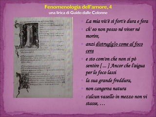 La mia vit'è sì fort'e dura e fera 
ch' eo non posso né viver né morire, 
anzi distrug[g]o come al foco cera 
e sto com'on che non si pò sentire [ ... ] Ancor che l'aigua per lo foco lassi 
la sua grande freddura, 
non cangerea natura 
s'alcun vasello in mezzo non vi stasse, …  