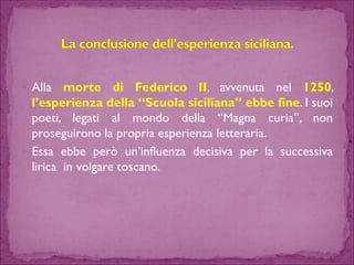 AllamortediFedericoII,avvenutanel1250, l’esperienzadella“Scuolasiciliana”ebbefine.Isuoipoeti,legatialmondodella“Magnacuria”,nonproseguironolapropriaesperienzaletteraria. 
Essaebbeperòun’influenzadecisivaperlasuccessivaliricainvolgaretoscano.  