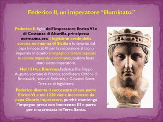 Federico II, figlio dell’imperatore Enrico VI e di Costanza di Altavilla, principessa normanna,era il legittimo erede della corona normanna di Sicilia e fu favorito dal papa Innocenzo III per la successione al trono imperiale in quanto si impegnò a tenere separate le corone imperiale e normanna, qualora fosse stato eletto imperatore. 
Nel 1214, a Bouvines,Federico II e Filippo Augusto, sovrano di Francia, sconfissero Ottone di Brunswick, rivale di Federico, e Giovanni Senza Terra, re di Inghilterra. 
Federico diventa il successore di suo padre Enrico VI e nel 1220 viene incoronato da papa Onorio imperatore, purché mantenga l’impegno preso con Innocenzo III e parta per una crociata in Terra Santa.  