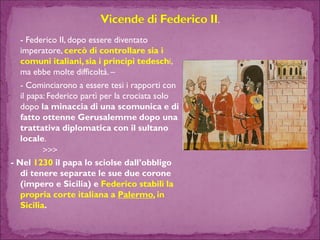 -Federico II, dopo essere diventato imperatore, cercò di controllare sia i comuni italiani, sia i principi tedeschi, ma ebbe molte difficoltà. – 
-Cominciarono a essere tesi i rapporti con il papa: Federico partì per la crociata solo dopo la minaccia di una scomunica e di fatto ottenne Gerusalemme dopo una trattativa diplomatica con il sultano locale. >>> 
-Nel 1230 il papa lo sciolse dall’obbligo di tenere separate le sue due corone (impero e Sicilia) e Federico stabilì la propria corte italiana a Palermo, in Sicilia.  