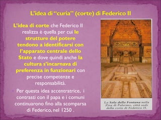 L’idea di corte che Federico II realizza è quella per cui le strutture del potere tendono a identificarsi con l’apparato centrale dello Statoe dove quindi anche la cultura s’incarnava di preferenza in funzionari con precise competenze e responsabilità. 
Per questa idea accentratrice, i contrasti con il papa e i comuni continuarono fino alla scomparsa di Federico, nel 1250 .  