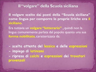 Ilvolgaresceltodaipoetidella“Scuolasiciliana” comelinguapercomporreleproprieliricheerailsiciliano. 
Era tuttavia un volgare “letterario” ,quindi non la lingua comunemente parlata dal popolo quanto una sua forma nobilitata, caratterizzata da: 
-scelta attenta del lessicoe delle espressioni 
-impiego di latinismi 
-ripresa di calchie espressionidei trovatori provenzali  