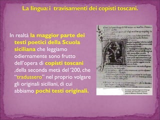 In realtà la maggior parte dei testi poetici della Scuola sicilianache leggiamo odiernamente sono frutto dell’opera di copisti toscani,della seconda metà del ‘200, che “tradussero” nel proprio volgare gli originali siciliani, di cui abbiamo pochi testi originali.  