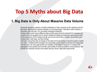 Top 5 Myths about Big Data
1. Big Data is Only About Massive Data Volume
     Generally speaking, experts consider petabytes of data volumes as the starting point for
     Big Data, although this volume indicator is a moving target. Therefore, while volume is
     important, the next two “Vs” are better individual indicators.
     Variety refers to the many different data and file types that are important to manage and
     analyze more thoroughly, but for which traditional relational databases are poorly suited.
     Some examples of this variety include sound and movie files, images, documents, geo-
     location data, web logs, and text strings.
     Velocity is about the rate of change in the data and how quickly it must be used to create
     real value. Traditional technologies are especially poorly suited to storing and using high-
     velocity data. So new approaches are needed. If the data in question is created and
     aggregates very quickly and must be used swiftly to uncover patterns and problems, the
     greater the velocity and the more likely that you have a Big Data opportunity.
 