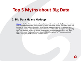 Top 5 Myths about Big Data
2. Big Data Means Hadoop
   Hadoop is the Apache open-source software framework for working with Big Data. It was derived
   from Google technology and put to practice by Yahoo and others. But, Big Data is too varied and
   complex for a one-size-fits-all solution. While Hadoop has surely captured the greatest name
   recognition, it is just one of three classes of technologies well suited to storing and managing Big
   Data. The other two classes are NoSQL and Massively Parallel Processing (MPP) data stores.
   (See myth number five below for more about NoSQL.) Examples of MPP data stores include
   EMC’s Greenplum, IBM’s Netezza, and HP’s Vertica.
 