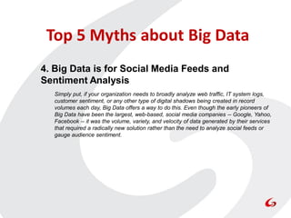 Top 5 Myths about Big Data
4. Big Data is for Social Media Feeds and
Sentiment Analysis
  Simply put, if your organization needs to broadly analyze web traffic, IT system logs,
  customer sentiment, or any other type of digital shadows being created in record
  volumes each day, Big Data offers a way to do this. Even though the early pioneers of
  Big Data have been the largest, web-based, social media companies -- Google, Yahoo,
  Facebook -- it was the volume, variety, and velocity of data generated by their services
  that required a radically new solution rather than the need to analyze social feeds or
  gauge audience sentiment.
 