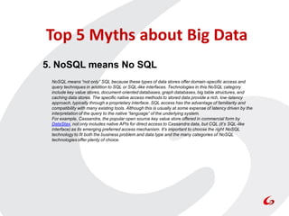 Top 5 Myths about Big Data
5. NoSQL means No SQL
 NoSQL means “not only” SQL because these types of data stores offer domain-specific access and
 query techniques in addition to SQL or SQL-like interfaces. Technologies in this NoSQL category
 include key value stores, document-oriented databases, graph databases, big table structures, and
 caching data stores. The specific native access methods to stored data provide a rich, low-latency
 approach, typically through a proprietary interface. SQL access has the advantage of familiarity and
 compatibility with many existing tools. Although this is usually at some expense of latency driven by the
 interpretation of the query to the native “language” of the underlying system.
 For example, Cassandra, the popular open source key value store offered in commercial form by
 DataStax, not only includes native APIs for direct access to Cassandra data, but CQL (it’s SQL-like
 interface) as its emerging preferred access mechanism. It’s important to choose the right NoSQL
 technology to fit both the business problem and data type and the many categories of NoSQL
 technologies offer plenty of choice.
 