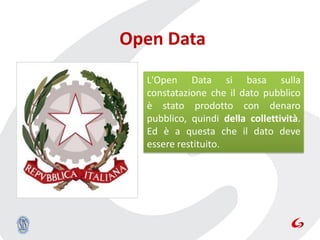 Open Data
  L'Open Data si basa sulla
  constatazione che il dato pubblico
  è stato prodotto con denaro
  pubblico, quindi della collettività.
  Ed è a questa che il dato deve
  essere restituito.
 