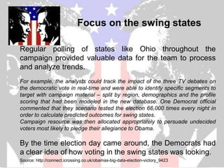Focus on the swing states

Regular polling of states like Ohio throughout the
campaign provided valuable data for the team to process
and analyze trends.
For example, the analysts could track the impact of the three TV debates on
the democratic vote in real-time and were able to identify specific segments to
target with campaign material – split by region, demographics and the profile
scoring that had been modeled in the new database. One Democrat official
commented that they scenario tested the election 66,000 times every night in
order to calculate predicted outcomes for swing states.
Campaign resource was then allocated appropriately to persuade undecided
voters most likely to pledge their allegiance to Obama.

By the time election day came around, the Democrats had
a clear idea of how voting in the swing states was looking.
Source: http://connect.icrossing.co.uk/obamas-big-data-election-victory_9423
 
