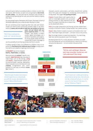 and punctuation without providing students a chance to write their
own stories. With Scratch, our goal is for young people to become flu-
ent with coding — not only learning the mechanics and concepts of
coding, but also developing their own voice and their ability to express
their ideas.
As young people express themselves with Scratch, they begin to think of
themselves differently, just as they do when they learn to write.
We see something similar happening when kids code with Scratch.
Jocelyn and other Scratch community members begin to see them-
selves as creators who are able to make their own projects on the com-
puter, not just interact with pro-
grams created by others. “It’s a life
changer,” says Jocelyn. In today’s
society, digital technologies are a
symbol of possibility and progress.
As young people create and share
projects with Scratch, they begin to
see the possibility of contributing actively and fully to society.
If coding is going to make a true difference in children’s lives, it’s im-
portant to move beyondthe traditional view of coding as simply a tech-
nical skill or just a pipeline to getting a technical job.
As Scuola++ we aim to integrate
DIGITAL, TRADITIONAL and SOCIAL.
More precisely we combine 3 specific com-
ponents: digital fabrication (eg. new ways to
make things, such as 3D printing), coding
and robotics. Supported with specific con-
structionism-based teaching approaches,
these 3 disciplines are at the basis of a new
creativity (“imagination”) and, conse-
quently of a new way to embrace innova-
tion (“action”).
Educators, parents, policymakers, and others should think carefully
about their goals and strategies for introducing constructionism to
young people. We suggest four guiding principles:
Projects: Provide children with opportunities to
work on meaningful projects (not just puzzle-
solving activities) so they experience the pro-
cess of turning an initial idea into a creation that
can be shared with others.
Peers: Encourage collaboration and sharing, and help children learn
to build on the work of others. Coding shouldn’t be a solitary activity.
Passion: Allow children to work on projects connected to their inter-
ests. They’ll work longer and harder — and learn more in the process.
Play: Encourage children to experiment playfully — try new things,
take risks, test the boundaries, learn from failures.
By keeping these four Ps in mind, educators and others can make
sure that coding lives up to its full potential as a new form of literacy
and personal expression — not just another educational fad.
Enjoy!
“Don’t buy a videogame,
make one” (Barak Obama)
“You’ll never see a video game being
advertised as being easy. Kids who do
not like school will tell you it’s not be-
cause it’s too hard. It’s because it’s
boring” (Seymour Papert)
“Only through freedom and environ-
mental experience is it practically
possible for human development to
occour” (Maria Montessori)
“Tell me, and I will forget. Show me,
and I may remember. Involve me, and
I will understand” (Xun Kang)
For information:
Gianluca Meardi | PwC Digital Transformation & Scuola++ Founder | gianluca.meardi@scuolapiupiu.it | mob. +39.348.5799576
Silvia Cattoni | Scuola++ Marketing and Operations | silvia.cattoni@scuolapiupiu.it | mob. +39.393.6234890
www.scuolapiupiu.it www.facebook.com/scuolapiupiu
 