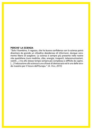 PERCHE’ LA SCIENZA
“Solo il bambino, il ragazzo, che ha buona confidenza con la scienza potrà
diventare da grande un cittadino desideroso di informarsi, dunque vera-
mente libero di scegliere. La scienza è sempre più presente nelle nostre
vite quotidiane (cure mediche, cibo, energia, trasporti, telecomunicazioni,
vestiti....) ma allo stesso tempo sempre più complessa e difficile da capire.
[…] l’educazione alla scienza è una chiave di democrazia ed è una delle stra-
de maestre per il futuro dell’Europa.“ (A. Vico, 2015)
 