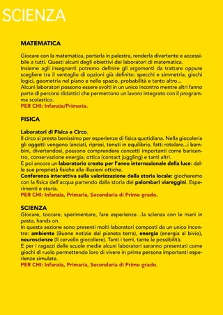 MATEMATICA
Giocare con la matematica, portarla in palestra, renderla divertente e accessi-
bile a tutti. Questi alcuni degli obiettivi dei laboratori di matematica.
Insieme agli insegnanti potremo definire gli argomenti da trattare oppure
scegliere tra il ventaglio di opzioni già definito: specchi e simmetria, giochi
logici, geometria nel piano e nello spazio, probabilità e tanto altro...
Alcuni laboratori possono essere svolti in un unico incontro mentre altri fanno
parte di percorsi didattici che permettono un lavoro integrato con il program-
ma scolastico.
PER CHI: Infanzia/Primaria.
FISICA
Laboratori di Fisica e Circo.
Il circo si presta benissimo per esperienze di fisica quotidiana. Nella giocoleria
gli oggetti vengono lanciati, ripresi, tenuti in equilibrio, fatti rotolare...i bam-
bini, divertendosi, possono comprendere concetti importanti come baricen-
tro, conservazione energia, ottica (contact juggling) e tanti altri.
E poi ancora un laboratorio creato per l’anno internazionale della luce: dal-
le sue proprietà fisiche alle illusioni ottiche.
Conferenza interattiva sulla valorizzazione della storia locale: giocheremo
con la fisica dell'acqua partendo dalla storia dei palombari viareggini. Espe-
rimenti e storia.
PER CHI: Infanzia, Primaria, Secondaria di Primo grado.
SCIENZA
Giocare, toccare, sperimentare, fare esperienze…la scienza con le mani in
pasta, hands on.
In questa sezione sono presenti molti laboratori composti da un unico incon-
tro: ambiente (Buone notizie dal pianeta terra), energia (energia al bivio),
neuroscienze (Il cervello giocoliere). Tanti i temi, tante le possibilità.
E per i ragazzi delle scuole medie alcuni laboratori saranno presentati come
giochi di ruolo permettendo loro di vivere in prima persona importanti espe-
rienze simulate.
PER CHI: Infanzia, Primaria, Secondaria di Primo grado.
SCIENZA
 