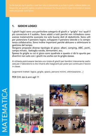 MATEMATICA
1.	 GIOCHI LOGICI
I giochi logici sono una particolare categoria di giochi a “griglia” tra i quali il
più conosciuto è il sudoku. Sono adatti a tutti perché non richiedono cono-
scenze matematiche avanzate ma solo buone doti di deduttività. Sono utili
per potenziare il pensiero logico, sviluppare il pensiero laterale e la compe-
tenza collaborativa. Sono inoltre importanti perché abituano a ottimizzare la
gestione del tempo.
Vengono proposte diverse tipologie di gioco: alberi, camping, ABC, ponti,
campo minato, battaglia navale, termometri, ecc.
Spesso le griglie su cui si gioca sono quadrate e questo ci dà lo spunto per
divertirci non solo con i giochi ma anche con le griglie stesse.
A richiesta potrà essere lasciata una rivista di giochi per bambini interamente realiz-
zata per il laboratorio e che rimarrà alle insegnanti per poter poi continuare il lavoro
in classe.
(argomenti trattati: logica, griglie, spazio, percorsi minimi, ottimizzazione…)
PER CHI: dai 6 anni agli 11
So che due più due fa quattro, e sarei ben felice di dimostrarlo se ne fossi in grado, sebbene debba con-
fessare che,per qualche ragione,se potessi dimostrare che due più due fa cinque ne ricaverei un piacere
molto più grande. (Lord Byron)
 
