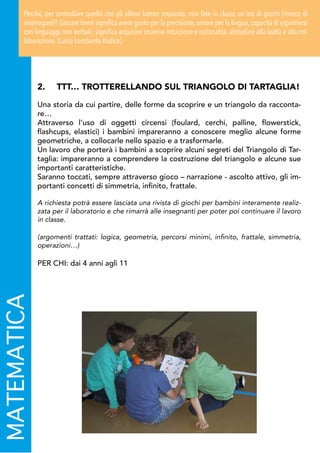 2.	 TTT… TROTTERELLANDO SUL TRIANGOLO DI TARTAGLIA!
Una storia da cui partire, delle forme da scoprire e un triangolo da racconta-
re…
Attraverso l’uso di oggetti circensi (foulard, cerchi, palline, flowerstick,
flashcups, elastici) i bambini impareranno a conoscere meglio alcune forme
geometriche, a collocarle nello spazio e a trasformarle.
Un lavoro che porterà i bambini a scoprire alcuni segreti del Triangolo di Tar-
taglia: impareranno a comprendere la costruzione del triangolo e alcune sue
importanti caratteristiche.
Saranno toccati, sempre attraverso gioco – narrazione - ascolto attivo, gli im-
portanti concetti di simmetria, infinito, frattale.
A richiesta potrà essere lasciata una rivista di giochi per bambini interamente realiz-
zata per il laboratorio e che rimarrà alle insegnanti per poter poi continuare il lavoro
in classe.
(argomenti trattati: logica, geometria, percorsi minimi, infinito, frattale, simmetria,
operazioni…)
PER CHI: dai 4 anni agli 11
MATEMATICAPerché, per controllare quello che gli allievi hanno imparato, non fate in classe un'ora di giochi (invece di
interrogare)? Giocare bene significa avere gusto per la precisione, amore per la lingua, capacità di esprimersi
con linguaggi non verbali; significa acquisire insieme intuizione e razionalità, abitudine alla lealtà e alla col-
laborazione. (Lucio Lombardo Radice)
 