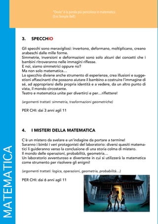 4.	 I MISTERI DELLA MATEMATICA
C'è un mistero da svelare e un'indagine da portare a termine!
Saranno i bimbi i veri protagonisti del laboratorio: diversi quesiti matema-
tici li guideranno verso la conclusione di una storia colma di mistero.
Il mondo delle operazioni, probabilità, geometria…
Un laboratorio avventuroso e divertente in cui si utilizzerà la matematica
come strumento per risolvere gli enigmi!
(argomenti trattati: logica, operazioni, geometria, probabilità…)
PER CHI: dai 6 anni agli 11
3.	SPECCHIO
Gli specchi sono meravigliosi: invertono, deformano, moltiplicano, creano
arabeschi dalle mille forme.
Simmetrie, inversioni e deformazioni sono solo alcuni dei concetti che i
bambini ritroveranno nelle immagini riflesse.
E noi, siamo simmetrici oppure no?
Ma non solo matematica…
Lo specchio diviene anche strumento di esperienze, crea illusioni e sugge-
stioni affascinanti che possono aiutare il bambino a costruire l’immagine di
sé, ad appropriarsi della propria identità e a vedere, da un altro punto di
vista, il mondo circostante.
Teatro e matematica unite per divertirci e per…riflettere!
(argomenti trattati: simmetria, trasformazioni geometriche)
PER CHI: dai 3 anni agli 11
MATEMATICA Ovvio è la parola più pericolosa in matematica.
(Eric Temple Bell)
 