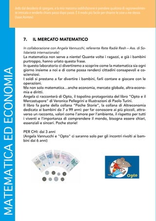 MATEMATICAEDECONOMIA
7.	 IL MERCATO MATEMATICO
In collaborazione con Angela Vannucchi, referente Rete Radiè Resh – Ass. di So-
lidarietà internazionale)
La matematica non serve a niente! Quante volte i ragazzi, e già i bambini
purtroppo, hanno urlato questa frase.
In questo laboratorio ci divertiremo a scoprire come la matematica sia ogni
giorno insieme a noi e di come possa renderci cittadini consapevoli e co-
scienziosi.
I soldi si prestano a far divertire i bambini, farli contare e giocare con le
operazioni.
Ma non solo matematica…anche economia, mercato globale, altra-econo-
mia e diritti.
Angela ci racconterà di Opto, il topolino protagonista del libro “Opto e il
Mercastupore” di Veronica Pellegrini e Illustrazioni di Paolo Turini.
Il libro fa parte della collana “Poche Storie”, la collana di Altreconomia
dedicata ai bambini da 7 a 99 anni: per far conoscere ai più piccoli, attra-
verso un racconto, valori come l’amore per l’ambiente, il rispetto per tutti
i viventi e l’importanza di comprendere il mondo, bisogna essere chiari,
essenziali e sinceri. Poche storie!
PER CHI: dai 3 anni
(Angela Vannucchi e Opto ci saranno solo per gli incontri rivolti ai bam-
bini dai 6 anni)
Ardo dal desiderio di spiegare,e la mia massima soddisfazione è prendere qualcosa di ragionevolmen-
te intricato e renderlo chiaro passo dopo passo. È il modo più facile per chiarire le cose a me stesso.
(Isaac Asimov)
 
