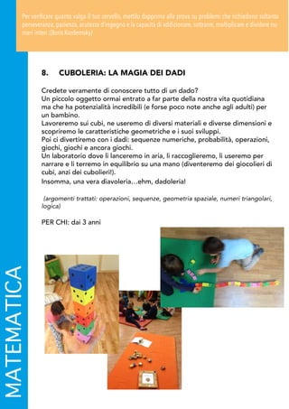 8.	 CUBOLERIA: LA MAGIA DEI DADI
Credete veramente di conoscere tutto di un dado?
Un piccolo oggetto ormai entrato a far parte della nostra vita quotidiana
ma che ha potenzialità incredibili (e forse poco note anche agli adulti) per
un bambino.
Lavoreremo sui cubi, ne useremo di diversi materiali e diverse dimensioni e
scopriremo le caratteristiche geometriche e i suoi sviluppi.
Poi ci divertiremo con i dadi: sequenze numeriche, probabilità, operazioni,
giochi, giochi e ancora giochi.
Un laboratorio dove li lanceremo in aria, li raccoglieremo, li useremo per
narrare e li terremo in equilibrio su una mano (diventeremo dei giocolieri di
cubi, anzi dei cubolieri!).
Insomma, una vera diavoleria…ehm, dadoleria!
(argomenti trattati: operazioni, sequenze, geometria spaziale, numeri triangolari,
logica)
PER CHI: dai 3 anni
MATEMATICAPer verificare quanto valga il tuo cervello, mettilo dapprima alla prova su problemi che richiedono soltanto
perseveranza, pazienza, acutezza d’ingegno e la capacità di addizionare, sottrarre, moltiplicare e dividere nu-
meri interi. (Boris Kordemsky)
 