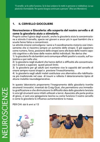 1.	 IL CERVELLO GIOCOLIERE
Neuroscienze e Giocoleria: alla scoperta del nostro cervello e di
come la giocoleria aiuta a stimolarlo.
Proprio come il gioco degli scacchi, anche la giocoleria aiuta la concentrazio-
ne e stimola il cervello, specie nei giovani e ancor più in quei bambini che a
scuola fanno fatica a concentrarsi.
Le attività circensi coinvolgono i sensi e il coordinamento motorio così inten-
samente che si riscontra sempre un aumento delle sinapsi. E già sappiamo
come numero, forza, posizione delle sinapsi sono alla base delle nostre capa-
cità cognitive e alla base delle nostre abilità individuali. Ne deriva che:
1) la giocoleria fin da bambini avrà comunque effetti positivi a scuola, sull’au-
tostima e poi nella vita;  
2) la giocoleria negli studenti che hanno deficit o difficoltà alla concentrazio-
ne li aiuterà a superare  questi piccoli limiti;  
3) la giocoleria per gli adulti sani mantiene vive le capacità del cervello di
creare sempre nuove sinapsi e  previene l’invecchiamento;  
4) la giocoleria negli adulti malati costituisce una alternativa alla riabilitazio-
ne più tradizionale nel caso  di traumi e rallenta il deterioramento tipico di
alcune malattie neurodegenerative.  
In questo laboratorio proporremo l’insegnamento della giocoleria tramite
strumenti innovativi, inventati da Craig Quat, che permettono una immedia-
ta gratificazione e che diminuiscono la difficoltà data dalla giocoleria lanciata
in aria (gli strumenti sono infatti utilizzati a terra). Associato alla parte pratica
di gioco, ci sarà una spiegazione teorica su come funziona il nostro cervello
e come la giocoleria lo influenza aumentandone la massa.
PER CHI: dai 6 anni ai 13
NEUROSCIENZE “Il cervello: se lo coltivi funziona. Se lo lasci andare e lo metti in pensione si indebolisce. La sua
plasticità è formidabile. Per questo bisogna continuare a pensare.” (Rita Levi-Montalcini)
 