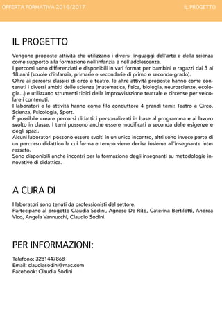 IL PROGETTO
Vengono proposte attività che utilizzano i diversi linguaggi dell’arte e della scienza
come supporto alla formazione nell'infanzia e nell'adolescenza.
I percorsi sono differenziati e disponibili in vari format per bambini e ragazzi dai 3 ai
18 anni (scuole d’infanzia, primarie e secondarie di primo e secondo grado).
Oltre ai percorsi classici di circo e teatro, le altre attività proposte hanno come con-
tenuti i diversi ambiti delle scienze (matematica, fisica, biologia, neuroscienze, ecolo-
gia...) e utilizzano strumenti tipici della improvvisazione teatrale e circense per veico-
lare i contenuti.
I laboratori e le attività hanno come filo conduttore 4 grandi temi: Teatro e Circo,
Scienza, Psicologia, Sport.
È possibile creare percorsi didattici personalizzati in base al programma e al lavoro
svolto in classe. I temi possono anche essere modificati a seconda delle esigenze e
degli spazi.
Alcuni laboratori possono essere svolti in un unico incontro, altri sono invece parte di
un percorso didattico la cui forma e tempo viene decisa insieme all'insegnante inte-
ressato.
Sono disponibili anche incontri per la formazione degli insegnanti su metodologie in-
novative di didattica.
A CURA DI
I laboratori sono tenuti da professionisti del settore.
Partecipano al progetto Claudia Sodini, Agnese De Rito, Caterina Bertilotti, Andrea
Vico, Sabrina Rossi, Chiara Palmerini, Angela Vannucchi, Claudio Sodini.
PER INFORMAZIONI:
Telefono: 3281447868
Email: claudiasodini@mac.com
Facebook: Claudia Sodini
OFFERTA FORMATIVA 2016/2017 IL PROGETTO
 