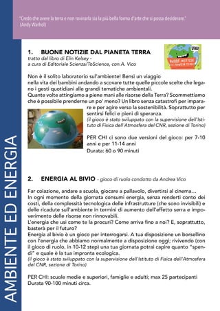 AMBIENTEEDENERGIA
1.	 BUONE NOTIZIE DAL PIANETA TERRA
tratto dal libro di Elin Kelsey -
a cura di Editoriale Scienza/ToScience, con A. Vico
Non è il solito laboratorio sul’ambiente! Bensì un viaggio
nella vita dei bambini andando a scovare tutte quelle piccole scelte che lega-
no i gesti quotidiani alle grandi tematiche ambientali.
Quante volte attingiamo a piene mani alle risorse della Terra? Scommettiamo
che è possibile prenderne un po' meno? Un libro senza catastrofi per impara-
re e per agire verso la sostenibilità. Soprattutto per
sentirsi felici e pieni di speranza.
(il gioco è stato sviluppato con la supervisione dell'Isti-
tuto di Fisica dell'Atmosfera del CNR, sezione di Torino)
PER CHI ci sono due versioni del gioco: per 7-10
anni e per 11-14 anni
Durata: 60 o 90 minuti
2.	 ENERGIA AL BIVIO - gioco di ruolo condotto da Andrea Vico
Far colazione, andare a scuola, giocare a pallavolo, divertirsi al cinema…
In ogni momento della giornata consumi energia, senza renderti conto dei
costi, della complessità tecnologica delle infrastrutture (che sono invisibili) e
delle ricadute sull’ambiente in termini di aumento dell’effetto serra e impo-
verimento delle risorse non rinnovabili.
L’energia che usi come te la procuri? Come arriva fino a noi? E, soprattutto,
basterà per il futuro?
Energia al bivio è un gioco per interrogarsi. A tua disposizione un borsellino
con l’energia che abbiamo normalmente a disposizione oggi; rivivendo (con
il gioco di ruolo, in 10-12 step) una tua giornata potrai capire quanto “spen-
di” e quale è la tua impronta ecologica.
(il gioco è stato sviluppato con la supervisione dell'Istituto di Fisica dell'Atmosfera
del CNR, sezione di Torino)
PER CHI: scuole medie e superiori, famiglie e adulti; max 25 partecipanti
Durata 90-100 minuti circa.
“Credo che avere la terra e non rovinarla sia la più bella forma d'arte che si possa desiderare.”
(Andy Warhol)
 