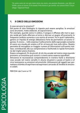 PSICOLOGIA
1.	 Il CIRCO DELLE EMOZIONI
A cosa servono le emozioni?
Dal punto di vista fisiologico la risposta può essere semplice: le emozioni
sono strumenti, molto elaborati, di sopravvivenza.
Per esempio, quando siamo in collera, il sangue ci affluisce alle mani e que-
sto rende più facile afferrare un’arma o sferrare un pugno all’avversario; la
frequenza cardiaca aumenta e una scarica di ormoni, fra in quali l’adrenalina,
genera un impulso di energia abbastanza forte da permettere un’azione vi-
gorosa. E ancora… nella sorpresa il sollevamento delle sopracciglia consente
di avere una visuale più ampia e di far arrivare più luce sulla retina. Questo
permette di raccogliere un maggior numero di informazioni sull’evento inat-
teso, contribuendo alla sua comprensione e facilitando la rapida formulazio-
ne del miglior piano d’azione.
Essere consapevoli, fin da piccoli, di ciò che accade nel nostro corpo quando
proviamo un’emozione può aiutarci a viverla senza esserne sopraffatti.
Attraverso le neuroscienze comprenderemo in maniera facile e divertente
cosa accade nel nostro cervello in alcune situazioni e grazie al teatro e al
circo lavoreremo su emozioni ed emotività. Utilizzeremo gli oggetti per per-
mettere al bimbo di esprimere ed esprimersi cercando di rendere le emozio-
ni visibili.
PER CHI: dai 3 anni ai 13
“Un uomo come me non può vivere senza una mania, una passione divorante o, per dirla con
Schiller, senza un tiranno. Io ho trovato il mio tiranno e, per servirlo, non conosco limiti. È la psi-
cologia.” (Sigmund Freud)
 
