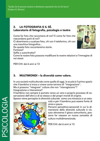PSICOLOGIA
2.	 LA FOTOGRAFIA E IL SÉ.
Laboratorio di fotografia, psicologia e teatro
Come far foto che raccontano di noi? E come far foto che
nascondano parti di noi?
Ci divertiremo a scattare foto, chi con il telefonino, chi con
una macchina fotografica...
Da queste foto racconteremo storie.
Fantasia?
Selfie o autoritratto?
Come le nostre foto possono modificare le nostre relazioni e l’immagine di
noi stessi.
PER CHI: dai 6 anni ai 13
3.	 MULTIMONDI – la diversità come valore.
In una società multiculturale come quella di oggi, la scuola è il primo spazio
che il bambino si trova a vivere come terreno di integrazione.
Ma si possono “integrare” culture che non “interagiscono”?
Integrazione o interazione?
Il bambino non sempre è portato verso un vero e proprio processo di os-
servazione dell'altro e di se stesso e dei propri mondi di origine.
Spesso viene percepita la diversità culturale come una minaccia o un osta-
colo e per il bambino può essere fonte di
ansia e paura.
Percorsi percettivo-sensoriali in cui la di-
mensione della diversità culturale è vis-
suta attraverso il gioco comunitario, pos-
sono far nascere un nuovo concetto di
cultura multidimensionale.
PER CHI: dai 6 anni ai 13
Quello che le persone sentono è altrettanto importante che ciò che fanno
(Frederic B. Skinner)
 