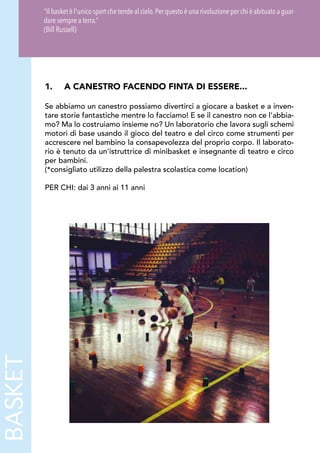 BASKET
1.	 A CANESTRO FACENDO FINTA DI ESSERE...
Se abbiamo un canestro possiamo divertirci a giocare a basket e a inven-
tare storie fantastiche mentre lo facciamo! E se il canestro non ce l'abbia-
mo? Ma lo costruiamo insieme no? Un laboratorio che lavora sugli schemi
motori di base usando il gioco del teatro e del circo come strumenti per
accrescere nel bambino la consapevolezza del proprio corpo. Il laborato-
rio è tenuto da un'istruttrice di minibasket e insegnante di teatro e circo
per bambini.
(*consigliato utilizzo della palestra scolastica come location)
PER CHI: dai 3 anni ai 11 anni
“Il basket è l'unico sport che tende al cielo.Per questo è una rivoluzione per chi è abituato a guar-
dare sempre a terra.”
(Bill Russell)
 