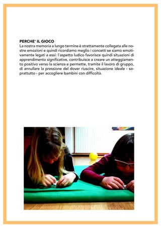 PERCHE’ IL GIOCO
La nostra memoria a lungo termine è strettamente collegata alle no-
stre emozioni e quindi ricordiamo meglio i concetti se siamo emoti-
vamente legati a essi: l’aspetto ludico favorisce quindi situazioni di
apprendimento significative, contribuisce a creare un atteggiamen-
to positivo verso la scienza e permette, tramite il lavoro di gruppo,
di annullare la pressione del dover riuscire, situazione ideale - so-
prattutto - per accogliere bambini con difficoltà.
 