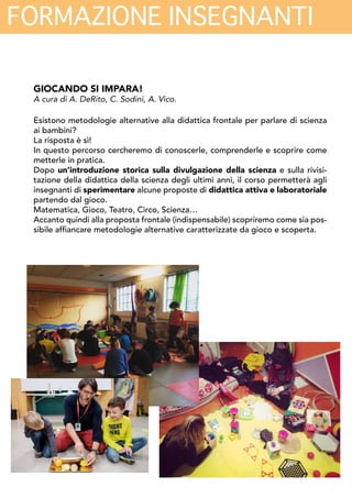 FORMAZIONE INSEGNANTI
GIOCANDO SI IMPARA!
A cura di A. DeRito, C. Sodini, A. Vico.
Esistono metodologie alternative alla didattica frontale per parlare di scienza ai bam-
bini?
La risposta è sì!
In questo percorso cercheremo di conoscerle, comprenderle e scoprire come metterle
in pratica.
Dopo un’introduzione storica sulla divulgazione della scienza e sulla rivisitazione
della didattica della scienza degli ultimi anni, il corso permetterà agli insegnanti di
sperimentare alcune proposte di didattica attiva e laboratoriale partendo dal gioco.
Matematica, Gioco, Teatro, Circo, Scienza…
Accanto quindi alla proposta frontale (indispensabile) scopriremo come sia possibile
affiancare metodologie alternative caratterizzate da gioco e scoperta.
SCIENZA ALLA SCUOLA DELL’INFANZIA: PERCHÉ, E COME
A cura di C. Palmerini, S. Rossi, C. Sodini
Le più recenti ricerche in neuroscienze, psicologia e pedagogia mostrano che i primi
anni di vita sono cruciali per l’apprendimento nei bambini di competenze che di solito
vengono rimandate a un periodo successivo della vita scolastica. Il bambino, fin dalla
più tenera età, è per sua natura un “piccolo scienziato” che procede nella conoscenza
del mondo con lo stesso “metodo” dei ricercatori: formulando ipotesi e mettendole
alla prova dei fatti.
Il corso si propone di illustrare il contesto delle più recenti ricerche sullo sviluppo co-
gnitivo e l’apprendimento dei bambini in età prescolare; di fornire strumenti concreti
per la promozione in classe degli atteggiamenti ritenuti più utili allo sviluppo di com-
petenze “scientifiche”; di sperimentare piccole attività didattiche e di laboratorio da
sviluppare in classe con i bambini.
 