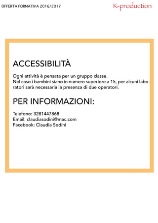OFFERTA FORMATIVA 2016/2017
ACCESSIBILITÀ
Ogni attività è pensata per un gruppo classe.
Nel caso i bambini siano in numero superiore a 15, per alcuni labo-
ratori sarà necessaria la presenza di due operatori.
PER INFORMAZIONI:
Telefono: 3281447868
Email: claudiasodini@mac.com
Facebook: Claudia Sodini
K-production
 